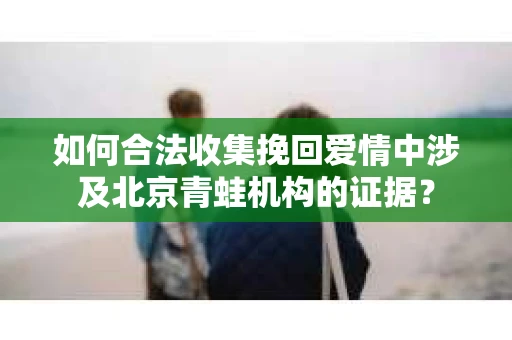 如何合法收集挽回爱情中涉及北京青蛙机构的证据？