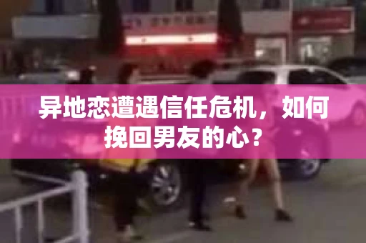 异地恋遭遇信任危机，如何挽回男友的心？