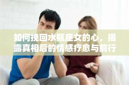 如何挽回水瓶座女的心，揭露真相后的情感疗愈与前行计划