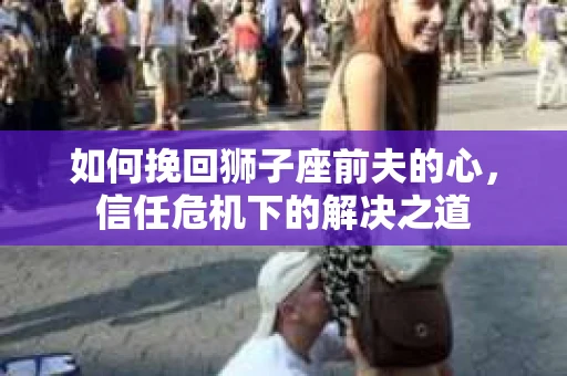 如何挽回狮子座前夫的心，信任危机下的解决之道