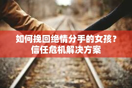 如何挽回绝情分手的女孩？信任危机解决方案
