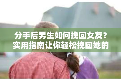 分手后男生如何挽回女友？实用指南让你轻松挽回她的心
