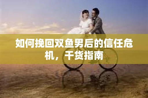 如何挽回双鱼男后的信任危机，干货指南