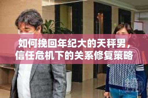 如何挽回年纪大的天秤男，信任危机下的关系修复策略