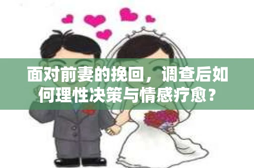 面对前妻的挽回，调查后如何理性决策与情感疗愈？