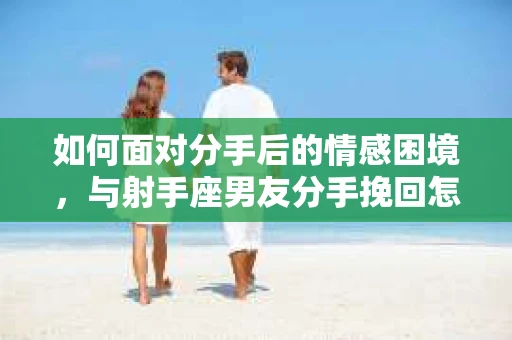 如何面对分手后的情感困境,与射手座男友分手挽回怎么办? 如何面对分手后的情感困境,与射手座男友分手挽回怎么办?