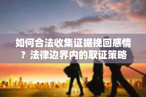 如何合法收集证据挽回感情？法律边界内的取证策略