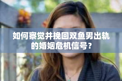 如何察觉并挽回双鱼男出轨的婚姻危机信号？