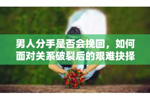 男人分手是否会挽回,如何面对关系破裂后的艰难抉择? 男人分手是否会挽回,如何面对关系破裂后的艰难抉择?