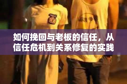 如何挽回与老板的信任，从信任危机到关系修复的实践指南