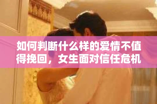 如何判断什么样的爱情不值得挽回，女生面对信任危机怎么办？