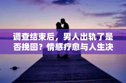 调查结束后，男人出轨了是否挽回？情感疗愈与人生决策的干货指南
