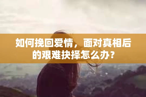 如何挽回爱情,面对真相后的艰难抉择怎么办? 如何挽回爱情,面对真相后的艰难抉择怎么办?
