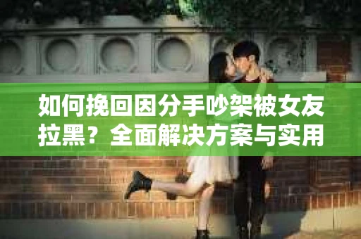 如何挽回因分手吵架被女友拉黑？全面解决方案与实用建议