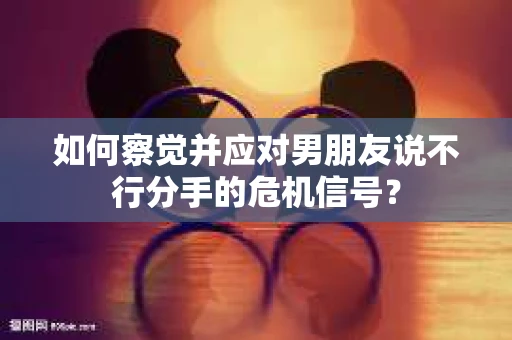 如何察觉并应对男朋友说不行分手的危机信号？