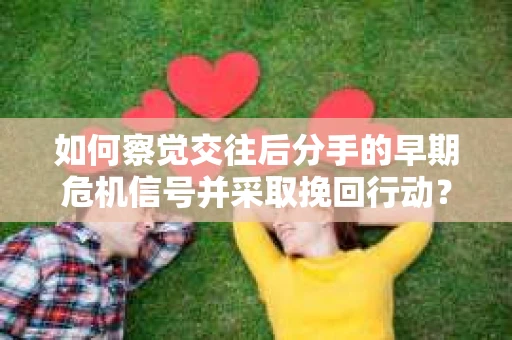 如何察觉交往后分手的早期危机信号并采取挽回行动？