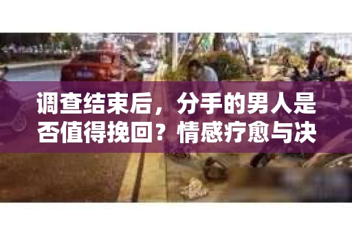 调查结束后，分手的男人是否值得挽回？情感疗愈与决策之路