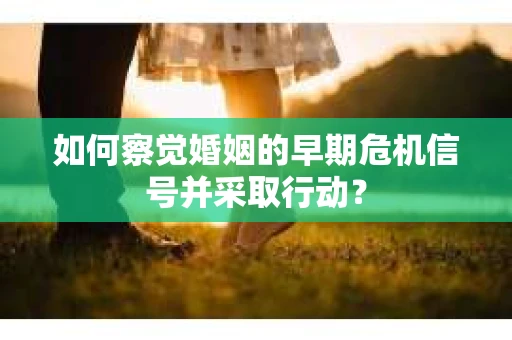 如何察觉婚姻的早期危机信号并采取行动？