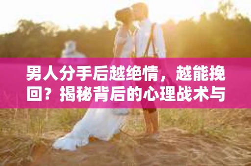 男人分手后越绝情，越能挽回？揭秘背后的心理战术与实际操作