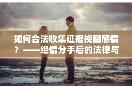 如何合法收集证据挽回感情？——绝情分手后的法律与取证策略