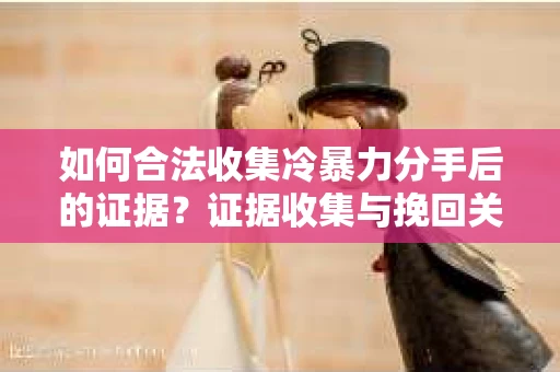 如何合法收集冷暴力分手后的证据？证据收集与挽回关系怎么办？
