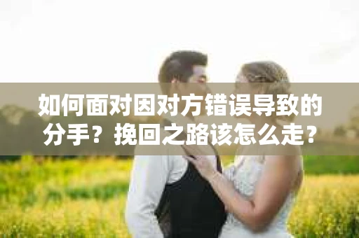 如何面对因对方错误导致的分手？挽回之路该怎么走？