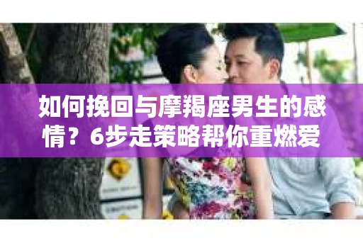 如何挽回与摩羯座男生的感情？6步走策略帮你重燃爱情之火