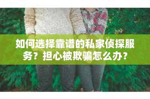 如何选择靠谱的私家侦探服务？担心被欺骗怎么办？