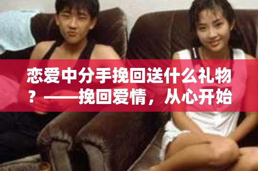 恋爱中分手挽回送什么礼物？——挽回爱情，从心开始