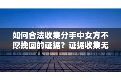 如何合法收集分手中女方不愿挽回的证据？证据收集无效怎么办？