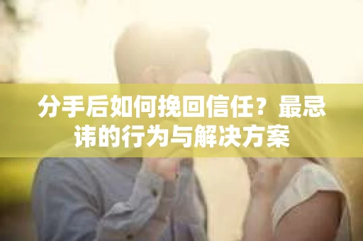 分手后如何挽回信任？最忌讳的行为与解决方案