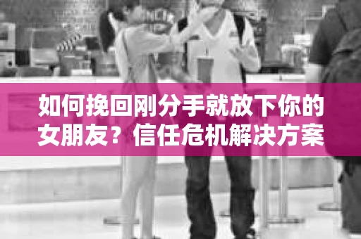 如何挽回刚分手就放下你的女朋友？信任危机解决方案