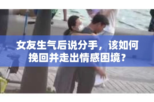 女友生气后说分手，该如何挽回并走出情感困境？