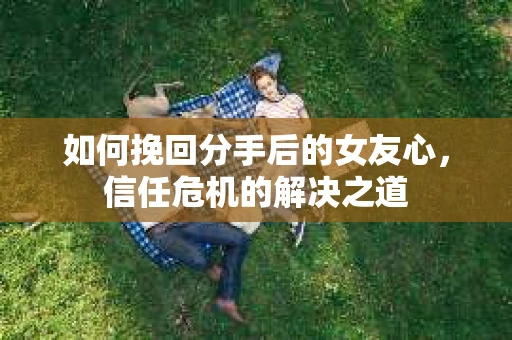 如何挽回分手后的女友心，信任危机的解决之道