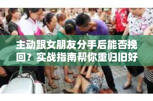 主动跟女朋友分手后能否挽回？实战指南帮你重归旧好