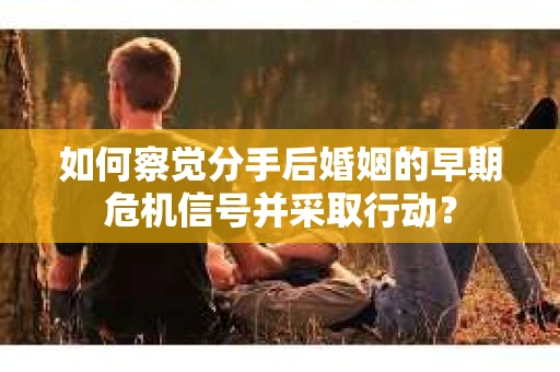 如何察觉分手后婚姻的早期危机信号并采取行动？