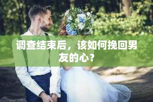 调查结束后，该如何挽回男友的心？