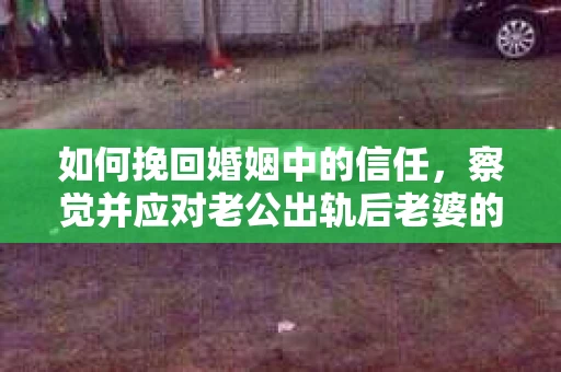 如何挽回婚姻中的信任，察觉并应对老公出轨后老婆的危机信号