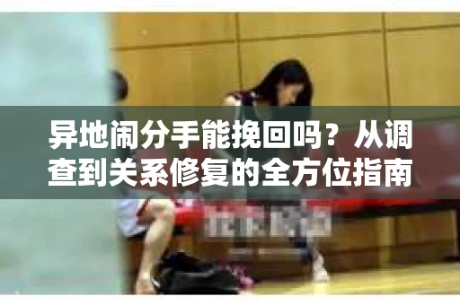 异地闹分手能挽回吗?从调查到关系修复的全方位指南 异地闹分手能挽回吗?从调查到关系修复的全方位指南