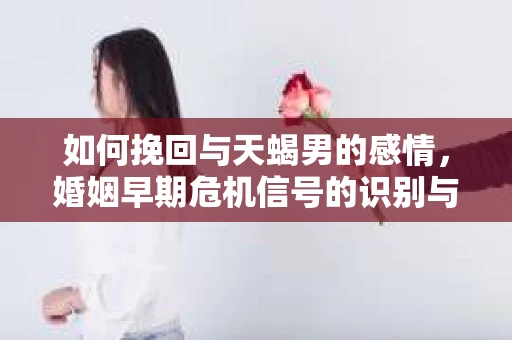 如何挽回与天蝎男的感情，婚姻早期危机信号的识别与应对