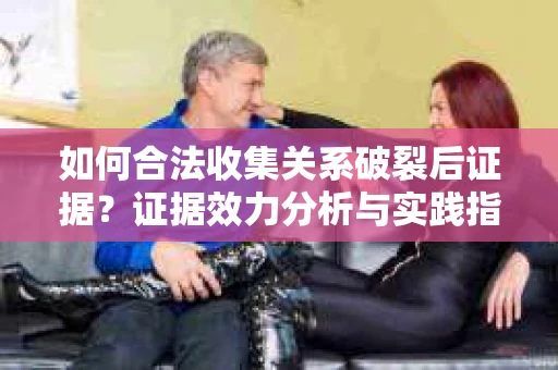 如何合法收集关系破裂后证据？证据效力分析与实践指南