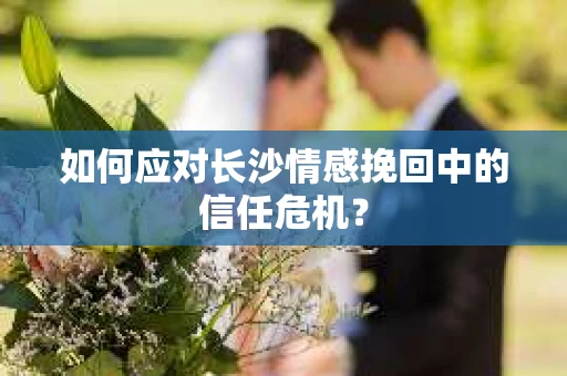 如何应对长沙情感挽回中的信任危机？