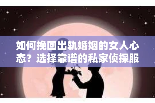 如何挽回出轨婚姻的女人心态？选择靠谱的私家侦探服务指南