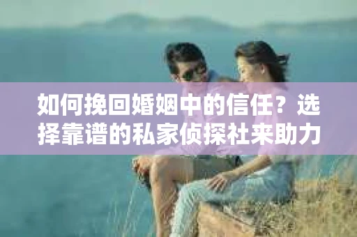 如何挽回婚姻中的信任？选择靠谱的私家侦探社来助力