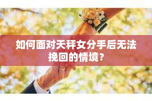 如何面对天秤女分手后无法挽回的情境？