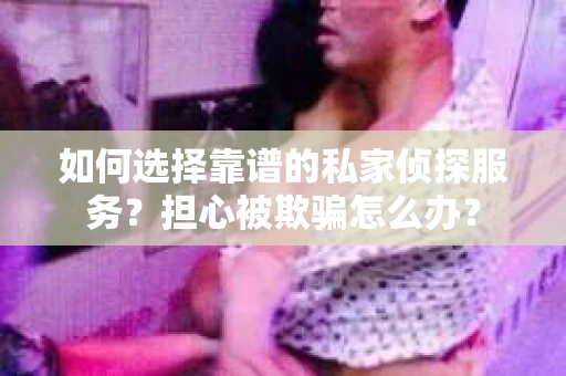 如何选择靠谱的私家侦探服务？担心被欺骗怎么办？