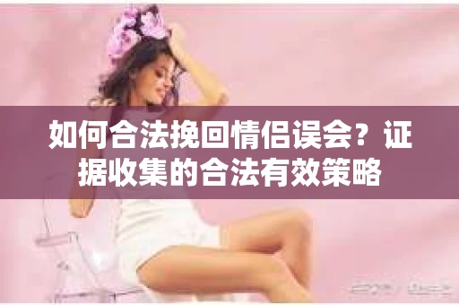 如何合法挽回情侣误会？证据收集的合法有效策略