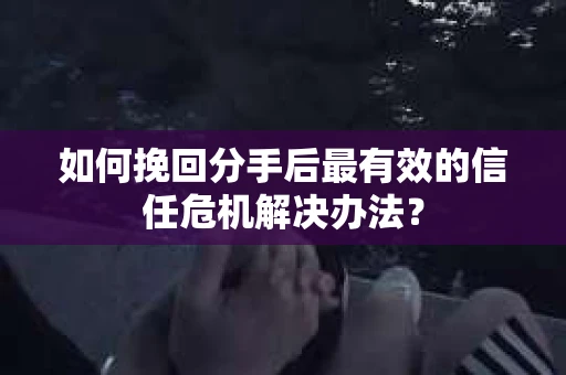 如何挽回分手后最有效的信任危机解决办法？