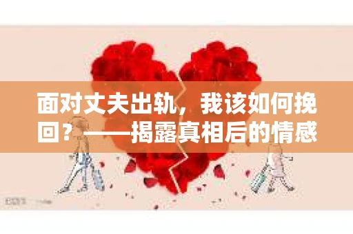 面对丈夫出轨,我该如何挽回?——揭露真相后的情感疗愈与人生决策 面对丈夫出轨,我该如何挽回?——揭露真相后的情感疗愈与人生决策