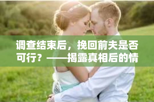 调查结束后，挽回前夫是否可行？——揭露真相后的情感疗愈与人生决策